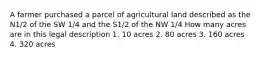 A farmer purchased a parcel of agricultural land described as the N1/2 of the SW 1/4 and the S1/2 of the NW 1/4 How many acres are in this legal description 1. 10 acres 2. 80 acres 3. 160 acres 4. 320 acres