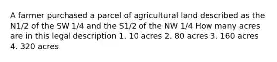 A farmer purchased a parcel of agricultural land described as the N1/2 of the SW 1/4 and the S1/2 of the NW 1/4 How many acres are in this legal description 1. 10 acres 2. 80 acres 3. 160 acres 4. 320 acres