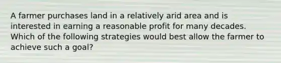 A farmer purchases land in a relatively arid area and is interested in earning a reasonable profit for many decades. Which of the following strategies would best allow the farmer to achieve such a goal?