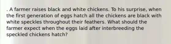 . A farmer raises black and white chickens. To his surprise, when the first generation of eggs hatch all the chickens are black with white speckles throughout their feathers. What should the farmer expect when the eggs laid after interbreeding the speckled chickens hatch?