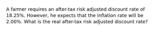 A farmer requires an after-tax risk adjusted discount rate of 18.25%. However, he expects that the inflation rate will be 2.00%. What is the real after-tax risk adjusted discount rate?