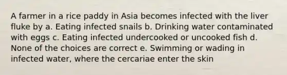 A farmer in a rice paddy in Asia becomes infected with the liver fluke by a. Eating infected snails b. Drinking water contaminated with eggs c. Eating infected undercooked or uncooked fish d. None of the choices are correct e. Swimming or wading in infected water, where the cercariae enter the skin