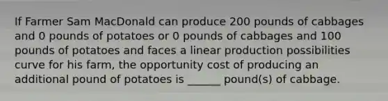 If Farmer Sam MacDonald can produce 200 pounds of cabbages and 0 pounds of potatoes or 0 pounds of cabbages and 100 pounds of potatoes and faces a linear production possibilities curve for his farm, the opportunity cost of producing an additional pound of potatoes is ______ pound(s) of cabbage.