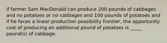 if farmer Sam MacDonald can produce 200 pounds of cabbages and no potatoes or no cabbages and 100 pounds of potatoes and if he faces a linear production possibility frontier, the opportunity cost of producing an additional pound of potatoes is _____ pound(s) of cabbage.