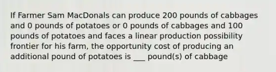 If Farmer Sam MacDonals can produce 200 pounds of cabbages and 0 pounds of potatoes or 0 pounds of cabbages and 100 pounds of potatoes and faces a linear production possibility frontier for his farm, the opportunity cost of producing an additional pound of potatoes is ___ pound(s) of cabbage