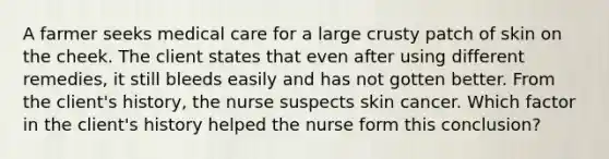 A farmer seeks medical care for a large crusty patch of skin on the cheek. The client states that even after using different remedies, it still bleeds easily and has not gotten better. From the client's history, the nurse suspects skin cancer. Which factor in the client's history helped the nurse form this conclusion?