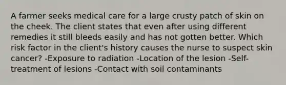 A farmer seeks medical care for a large crusty patch of skin on the cheek. The client states that even after using different remedies it still bleeds easily and has not gotten better. Which risk factor in the client's history causes the nurse to suspect skin cancer? -Exposure to radiation -Location of the lesion -Self-treatment of lesions -Contact with soil contaminants