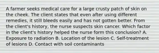 A farmer seeks medical care for a large crusty patch of skin on the cheek. The client states that even after using different remedies, it still bleeds easily and has not gotten better. From the client's history, the nurse suspects skin cancer. Which factor in the client's history helped the nurse form this conclusion? A. Exposure to radiation B. Location of the lesion C. Self-treatment of lesions D. Contact with soil contaminants