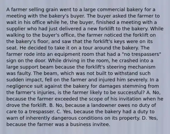 A farmer selling grain went to a large commercial bakery for a meeting with the bakery's buyer. The buyer asked the farmer to wait in his office while he, the buyer, finished a meeting with a supplier who had just delivered a new forklift to the bakery. While walking to the buyer's office, the farmer noticed the forklift on the bakery's floor, and saw that the forklift's keys were on its seat. He decided to take it on a tour around the bakery. The farmer rode into an equipment room that had a "no trespassers" sign on the door. While driving in the room, he crashed into a large support beam because the forklift's steering mechanism was faulty. The beam, which was not built to withstand such sudden impact, fell on the farmer and injured him severely. In a negligence suit against the bakery for damages stemming from the farmer's injuries, is the farmer likely to be successful? A. No, because the farmer exceeded the scope of his invitation when he drove the forklift. B. No, because a landowner owes no duty of care to a trespasser. C. Yes, because the bakery had a duty to warn of inherently dangerous conditions on its property. D. Yes, because the farmer was a business invitee.