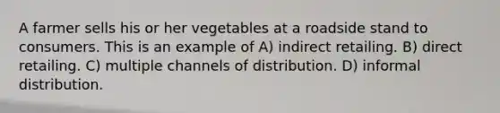 A farmer sells his or her vegetables at a roadside stand to consumers. This is an example of A) indirect retailing. B) direct retailing. C) multiple channels of distribution. D) informal distribution.