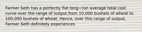 Farmer Seth has a perfectly flat long−run average total cost curve over the range of output from​ 10,000 bushels of wheat to​ 100,000 bushels of wheat.​ Hence, over this range of​ output, Farmer Seth definitely experiences