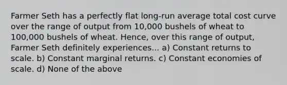 Farmer Seth has a perfectly flat long-run average total cost curve over the range of output from​ 10,000 bushels of wheat to​ 100,000 bushels of wheat.​ Hence, over this range of​ output, Farmer Seth definitely experiences... a) Constant returns to scale. b) Constant marginal returns. c) Constant economies of scale. d) None of the above