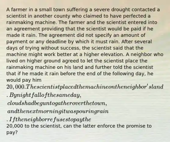 A farmer in a small town suffering a severe drought contacted a scientist in another county who claimed to have perfected a rainmaking machine. The farmer and the scientist entered into an agreement providing that the scientist would be paid if he made it rain. The agreement did not specify an amount of payment or any deadline by which it must rain. After several days of trying without success, the scientist said that the machine might work better at a higher elevation. A neighbor who lived on higher ground agreed to let the scientist place the rainmaking machine on his land and further told the scientist that if he made it rain before the end of the following day, he would pay him 20,000. The scientist placed the machine on the neighbor's land. By nightfall of the same day, clouds had begun to gather over the town, and the next morning it was pouring rain.If the neighbor refuses to pay the20,000 to the scientist, can the latter enforce the promise to pay?