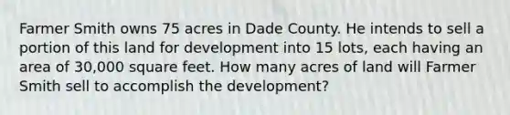 Farmer Smith owns 75 acres in Dade County. He intends to sell a portion of this land for development into 15 lots, each having an area of 30,000 square feet. How many acres of land will Farmer Smith sell to accomplish the development?