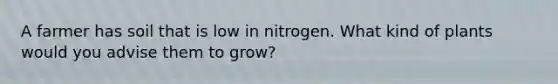 A farmer has soil that is low in nitrogen. What kind of plants would you advise them to grow?