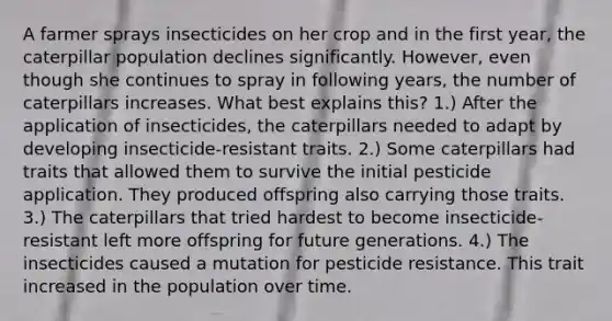 A farmer sprays insecticides on her crop and in the first year, the caterpillar population declines significantly. However, even though she continues to spray in following years, the number of caterpillars increases. What best explains this? 1.) After the application of insecticides, the caterpillars needed to adapt by developing insecticide-resistant traits. 2.) Some caterpillars had traits that allowed them to survive the initial pesticide application. They produced offspring also carrying those traits. 3.) The caterpillars that tried hardest to become insecticide-resistant left more offspring for future generations. 4.) The insecticides caused a mutation for pesticide resistance. This trait increased in the population over time.