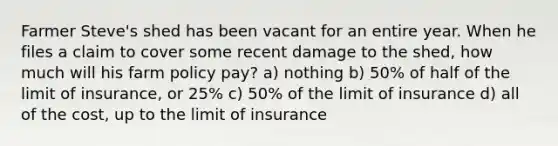 Farmer Steve's shed has been vacant for an entire year. When he files a claim to cover some recent damage to the shed, how much will his farm policy pay? a) nothing b) 50% of half of the limit of insurance, or 25% c) 50% of the limit of insurance d) all of the cost, up to the limit of insurance