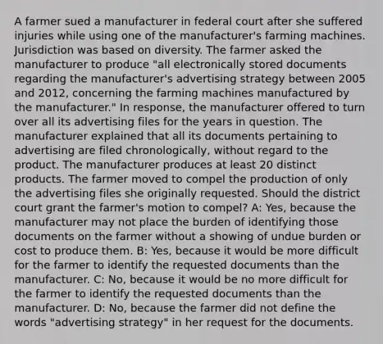 A farmer sued a manufacturer in federal court after she suffered injuries while using one of the manufacturer's farming machines. Jurisdiction was based on diversity. The farmer asked the manufacturer to produce "all electronically stored documents regarding the manufacturer's advertising strategy between 2005 and 2012, concerning the farming machines manufactured by the manufacturer." In response, the manufacturer offered to turn over all its advertising files for the years in question. The manufacturer explained that all its documents pertaining to advertising are filed chronologically, without regard to the product. The manufacturer produces at least 20 distinct products. The farmer moved to compel the production of only the advertising files she originally requested. Should the district court grant the farmer's motion to compel? A: Yes, because the manufacturer may not place the burden of identifying those documents on the farmer without a showing of undue burden or cost to produce them. B: Yes, because it would be more difficult for the farmer to identify the requested documents than the manufacturer. C: No, because it would be no more difficult for the farmer to identify the requested documents than the manufacturer. D: No, because the farmer did not define the words "advertising strategy" in her request for the documents.