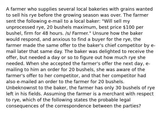 A farmer who supplies several local bakeries with grains wanted to sell his rye before the growing season was over. The farmer sent the following e-mail to a local baker: "Will sell my unprocessed rye, 20 bushels maximum, best price 100 per bushel, firm for 48 hours. /s/ Farmer." Unsure how the baker would respond, and anxious to find a buyer for the rye, the farmer made the same offer to the baker's chief competitor by e-mail later that same day. The baker was delighted to receive the offer, but needed a day or so to figure out how much rye she needed. When she accepted the farmer's offer the next day, e-mailing to him an order for 20 bushels, she was aware of the farmer's offer to her competitor, and that her competitor had also e-mailed an order to the farmer for 20 bushels. Unbeknownst to the baker, the farmer has only 30 bushels of rye left in his fields. Assuming the farmer is a merchant with respect to rye, which of the following states the probable legal consequences of the correspondence between the parties?