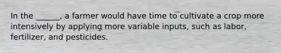 In the ______, a farmer would have time to cultivate a crop more intensively by applying more variable inputs, such as labor, fertilizer, and pesticides.