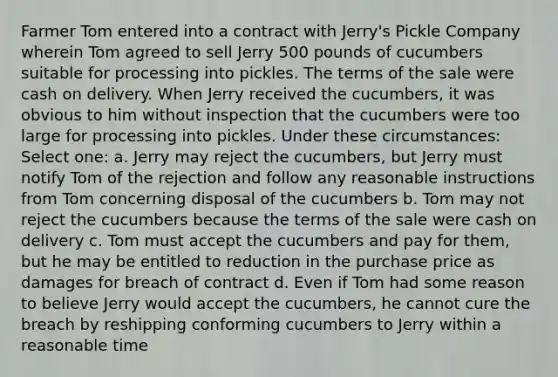 Farmer Tom entered into a contract with Jerry's Pickle Company wherein Tom agreed to sell Jerry 500 pounds of cucumbers suitable for processing into pickles. The terms of the sale were cash on delivery. When Jerry received the cucumbers, it was obvious to him without inspection that the cucumbers were too large for processing into pickles. Under these circumstances: Select one: a. Jerry may reject the cucumbers, but Jerry must notify Tom of the rejection and follow any reasonable instructions from Tom concerning disposal of the cucumbers b. Tom may not reject the cucumbers because the terms of the sale were cash on delivery c. Tom must accept the cucumbers and pay for them, but he may be entitled to reduction in the purchase price as damages for breach of contract d. Even if Tom had some reason to believe Jerry would accept the cucumbers, he cannot cure the breach by reshipping conforming cucumbers to Jerry within a reasonable time