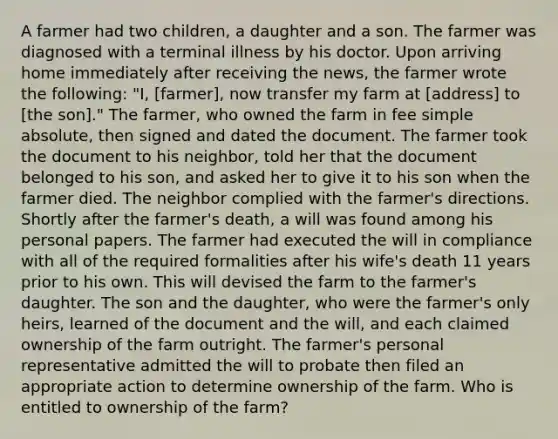 A farmer had two children, a daughter and a son. The farmer was diagnosed with a terminal illness by his doctor. Upon arriving home immediately after receiving the news, the farmer wrote the following: "I, [farmer], now transfer my farm at [address] to [the son]." The farmer, who owned the farm in fee simple absolute, then signed and dated the document. The farmer took the document to his neighbor, told her that the document belonged to his son, and asked her to give it to his son when the farmer died. The neighbor complied with the farmer's directions. Shortly after the farmer's death, a will was found among his personal papers. The farmer had executed the will in compliance with all of the required formalities after his wife's death 11 years prior to his own. This will devised the farm to the farmer's daughter. The son and the daughter, who were the farmer's only heirs, learned of the document and the will, and each claimed ownership of the farm outright. The farmer's personal representative admitted the will to probate then filed an appropriate action to determine ownership of the farm. Who is entitled to ownership of the farm?