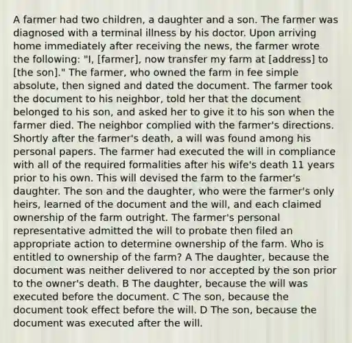 A farmer had two children, a daughter and a son. The farmer was diagnosed with a terminal illness by his doctor. Upon arriving home immediately after receiving the news, the farmer wrote the following: "I, [farmer], now transfer my farm at [address] to [the son]." The farmer, who owned the farm in fee simple absolute, then signed and dated the document. The farmer took the document to his neighbor, told her that the document belonged to his son, and asked her to give it to his son when the farmer died. The neighbor complied with the farmer's directions. Shortly after the farmer's death, a will was found among his personal papers. The farmer had executed the will in compliance with all of the required formalities after his wife's death 11 years prior to his own. This will devised the farm to the farmer's daughter. The son and the daughter, who were the farmer's only heirs, learned of the document and the will, and each claimed ownership of the farm outright. The farmer's personal representative admitted the will to probate then filed an appropriate action to determine ownership of the farm. Who is entitled to ownership of the farm? A The daughter, because the document was neither delivered to nor accepted by the son prior to the owner's death. B The daughter, because the will was executed before the document. C The son, because the document took effect before the will. D The son, because the document was executed after the will.