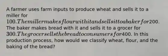 A farmer uses farm inputs to produce wheat and sells it to a miller for 100. The miller makes flour with it and sells it to a baker for200. The baker makes bread with it and sells it to a grocer for 300. The grocer sells the bread to consumers for400. In this production process, how would we classify wheat, flour, and the baking of the bread?