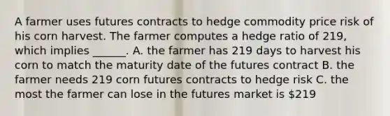 A farmer uses futures contracts to hedge commodity price risk of his corn harvest. The farmer computes a hedge ratio of 219, which implies ______. A. the farmer has 219 days to harvest his corn to match the maturity date of the futures contract B. the farmer needs 219 corn futures contracts to hedge risk C. the most the farmer can lose in the futures market is 219