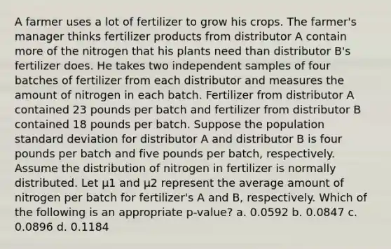 A farmer uses a lot of fertilizer to grow his crops. The farmer's manager thinks fertilizer products from distributor A contain more of the nitrogen that his plants need than distributor B's fertilizer does. He takes two independent samples of four batches of fertilizer from each distributor and measures the amount of nitrogen in each batch. Fertilizer from distributor A contained 23 pounds per batch and fertilizer from distributor B contained 18 pounds per batch. Suppose the population standard deviation for distributor A and distributor B is four pounds per batch and five pounds per batch, respectively. Assume the distribution of nitrogen in fertilizer is normally distributed. Let µ1 and µ2 represent the average amount of nitrogen per batch for fertilizer's A and B, respectively. Which of the following is an appropriate p-value? a. 0.0592 b. 0.0847 c. 0.0896 d. 0.1184