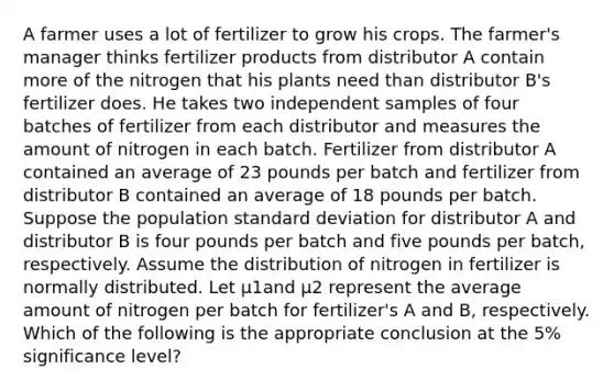 A farmer uses a lot of fertilizer to grow his crops. The farmer's manager thinks fertilizer products from distributor A contain more of the nitrogen that his plants need than distributor B's fertilizer does. He takes two independent samples of four batches of fertilizer from each distributor and measures the amount of nitrogen in each batch. Fertilizer from distributor A contained an average of 23 pounds per batch and fertilizer from distributor B contained an average of 18 pounds per batch. Suppose the population standard deviation for distributor A and distributor B is four pounds per batch and five pounds per batch, respectively. Assume the distribution of nitrogen in fertilizer is normally distributed. Let μ1and μ2 represent the average amount of nitrogen per batch for fertilizer's A and B, respectively. Which of the following is the appropriate conclusion at the 5% significance level?