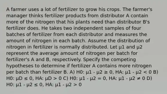 A farmer uses a lot of fertilizer to grow his crops. The farmer's manager thinks fertilizer products from distributor A contain more of the nitrogen that his plants need than distributor B's fertilizer does. He takes two independent samples of four batches of fertilizer from each distributor and measures the amount of nitrogen in each batch. Assume the distribution of nitrogen in fertilizer is normally distributed. Let µ1 and µ2 represent the average amount of nitrogen per batch for fertilizer's A and B, respectively. Specify the competing hypotheses to determine if fertilizer A contains more nitrogen per batch than fertilizer B. A) H0: µ1 - µ2 ≥ 0, HA: µ1 - µ2 0 C) H0: µ1 - µ2 = 0, HA: µ1 - µ2 ≠ 0 D) H0: µ1 - µ2 ≤ 0, HA: µ1 - µ2 > 0