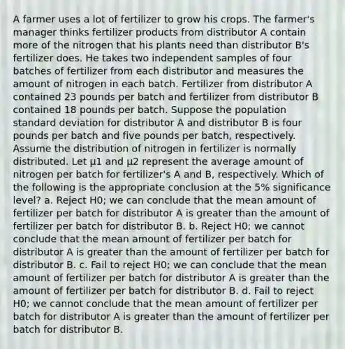 A farmer uses a lot of fertilizer to grow his crops. The farmer's manager thinks fertilizer products from distributor A contain more of the nitrogen that his plants need than distributor B's fertilizer does. He takes two independent samples of four batches of fertilizer from each distributor and measures the amount of nitrogen in each batch. Fertilizer from distributor A contained 23 pounds per batch and fertilizer from distributor B contained 18 pounds per batch. Suppose the population standard deviation for distributor A and distributor B is four pounds per batch and five pounds per batch, respectively. Assume the distribution of nitrogen in fertilizer is normally distributed. Let µ1 and µ2 represent the average amount of nitrogen per batch for fertilizer's A and B, respectively. Which of the following is the appropriate conclusion at the 5% significance level? a. Reject H0; we can conclude that the mean amount of fertilizer per batch for distributor A is greater than the amount of fertilizer per batch for distributor B. b. Reject H0; we cannot conclude that the mean amount of fertilizer per batch for distributor A is greater than the amount of fertilizer per batch for distributor B. c. Fail to reject H0; we can conclude that the mean amount of fertilizer per batch for distributor A is greater than the amount of fertilizer per batch for distributor B. d. Fail to reject H0; we cannot conclude that the mean amount of fertilizer per batch for distributor A is greater than the amount of fertilizer per batch for distributor B.