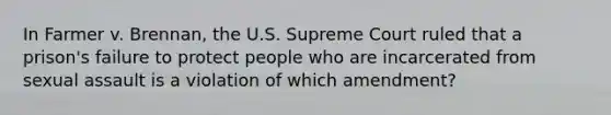 In Farmer v. Brennan, the U.S. Supreme Court ruled that a prison's failure to protect people who are incarcerated from sexual assault is a violation of which amendment?