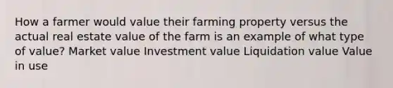 How a farmer would value their farming property versus the actual real estate value of the farm is an example of what type of value? Market value Investment value Liquidation value Value in use