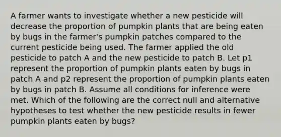 A farmer wants to investigate whether a new pesticide will decrease the proportion of pumpkin plants that are being eaten by bugs in the farmer's pumpkin patches compared to the current pesticide being used. The farmer applied the old pesticide to patch A and the new pesticide to patch B. Let p1 represent the proportion of pumpkin plants eaten by bugs in patch A and p2 represent the proportion of pumpkin plants eaten by bugs in patch B. Assume all conditions for inference were met. Which of the following are the correct null and alternative hypotheses to test whether the new pesticide results in fewer pumpkin plants eaten by bugs?