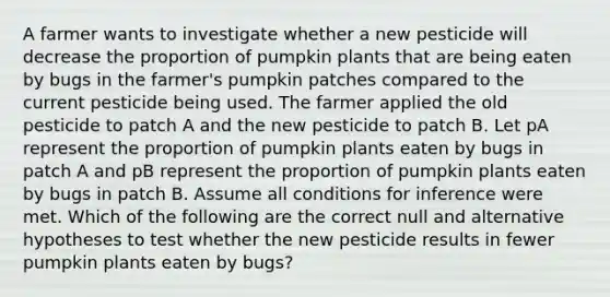 A farmer wants to investigate whether a new pesticide will decrease the proportion of pumpkin plants that are being eaten by bugs in the farmer's pumpkin patches compared to the current pesticide being used. The farmer applied the old pesticide to patch A and the new pesticide to patch B. Let pA represent the proportion of pumpkin plants eaten by bugs in patch A and pB represent the proportion of pumpkin plants eaten by bugs in patch B. Assume all conditions for inference were met. Which of the following are the correct null and alternative hypotheses to test whether the new pesticide results in fewer pumpkin plants eaten by bugs?