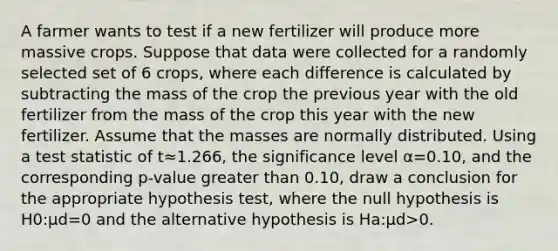 A farmer wants to test if a new fertilizer will produce more massive crops. Suppose that data were collected for a randomly selected set of 6 crops, where each difference is calculated by subtracting the mass of the crop the previous year with the old fertilizer from the mass of the crop this year with the new fertilizer. Assume that the masses are normally distributed. Using a test statistic of t≈1.266, the significance level α=0.10, and the corresponding p-value greater than 0.10, draw a conclusion for the appropriate hypothesis test, where the null hypothesis is H0:μd=0 and the alternative hypothesis is Ha:μd>0.