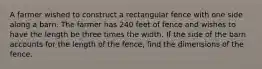 A farmer wished to construct a rectangular fence with one side along a barn. The farmer has 240 feet of fence and wishes to have the length be three times the width. If the side of the barn accounts for the length of the fence, find the dimensions of the fence.