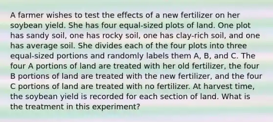 A farmer wishes to test the effects of a new fertilizer on her soybean yield. She has four​ equal-sized plots of land. One plot has sandy​ soil, one has rocky​ soil, one has​ clay-rich soil, and one has average soil. She divides each of the four plots into three​ equal-sized portions and randomly labels them​ A, B, and C. The four A portions of land are treated with her old​ fertilizer, the four B portions of land are treated with the new​ fertilizer, and the four C portions of land are treated with no fertilizer. At harvest​ time, the soybean yield is recorded for each section of land. What is the treatment in this​ experiment?