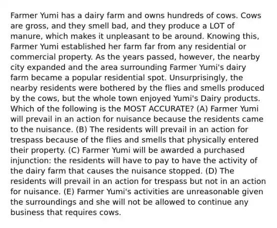 Farmer Yumi has a dairy farm and owns hundreds of cows. Cows are gross, and they smell bad, and they produce a LOT of manure, which makes it unpleasant to be around. Knowing this, Farmer Yumi established her farm far from any residential or commercial property. As the years passed, however, the nearby city expanded and the area surrounding Farmer Yumi's dairy farm became a popular residential spot. Unsurprisingly, the nearby residents were bothered by the flies and smells produced by the cows, but the whole town enjoyed Yumi's Dairy products. Which of the following is the MOST ACCURATE? (A) Farmer Yumi will prevail in an action for nuisance because the residents came to the nuisance. (B) The residents will prevail in an action for trespass because of the flies and smells that physically entered their property. (C) Farmer Yumi will be awarded a purchased injunction: the residents will have to pay to have the activity of the dairy farm that causes the nuisance stopped. (D) The residents will prevail in an action for trespass but not in an action for nuisance. (E) Farmer Yumi's activities are unreasonable given the surroundings and she will not be allowed to continue any business that requires cows.