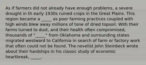 As if farmers did not already have enough problems, a severe drought in th early 1930s ruined crops in the Great Plains. This region became a _____ as poor farming practices coupled with high winds blew away millions of tone of dried topsoil. With their farms turned to dust, and their health often compromised, thousands of "_____" from Oklahoma and surrounding states migrated westward to California in search of farm or factory work that often could not be found. The novelist John Steinbeck wrote about their hardships in his classic study of economic heartbreak, _____.