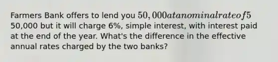 Farmers Bank offers to lend you 50,000 at a nominal rate of 5%, simple interest, with interest paid quarterly. Merchants bank offers to lend you the50,000 but it will charge 6%, simple interest, with interest paid at the end of the year. What's the difference in the effective annual rates charged by the two banks?