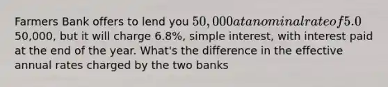 Farmers Bank offers to lend you 50,000 at a nominal rate of 5.0%, simple interest, with interest paid quarterly. Merchants Bank offers to lend you the50,000, but it will charge 6.8%, simple interest, with interest paid at the end of the year. What's the difference in the effective annual rates charged by the two banks