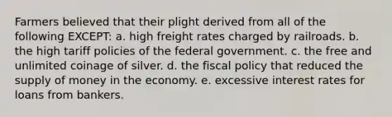 Farmers believed that their plight derived from all of the following EXCEPT: a. high freight rates charged by railroads. b. the high tariff policies of the federal government. c. the free and unlimited coinage of silver. d. the fiscal policy that reduced the supply of money in the economy. e. excessive interest rates for loans from bankers.