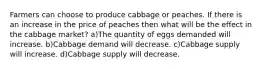 Farmers can choose to produce cabbage or peaches. If there is an increase in the price of peaches then what will be the effect in the cabbage market? a)The quantity of eggs demanded will increase. b)Cabbage demand will decrease. c)Cabbage supply will increase. d)Cabbage supply will decrease.