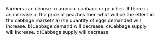 Farmers can choose to produce cabbage or peaches. If there is an increase in the price of peaches then what will be the effect in the cabbage market? a)The quantity of eggs demanded will increase. b)Cabbage demand will decrease. c)Cabbage supply will increase. d)Cabbage supply will decrease.