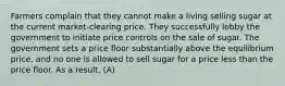 Farmers complain that they cannot make a living selling sugar at the current​ market-clearing price. They successfully lobby the government to initiate price controls on the sale of sugar. The government sets a price floor substantially above the equilibrium​ price, and no one is allowed to sell sugar for a price less than the price floor. As a​ result, (A)