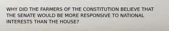 WHY DID THE FARMERS OF THE CONSTITUTION BELIEVE THAT THE SENATE WOULD BE MORE RESPONSIVE TO NATIONAL INTERESTS THAN THE HOUSE?