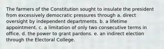 The farmers of the Constitution sought to insulate the president from excessively democratic pressures through a. direct oversight by independent departments. b. a lifetime appointment. c. a limitation of only two consecutive terms in office. d. the power to grant pardons. e. an indirect election through the Electoral College.